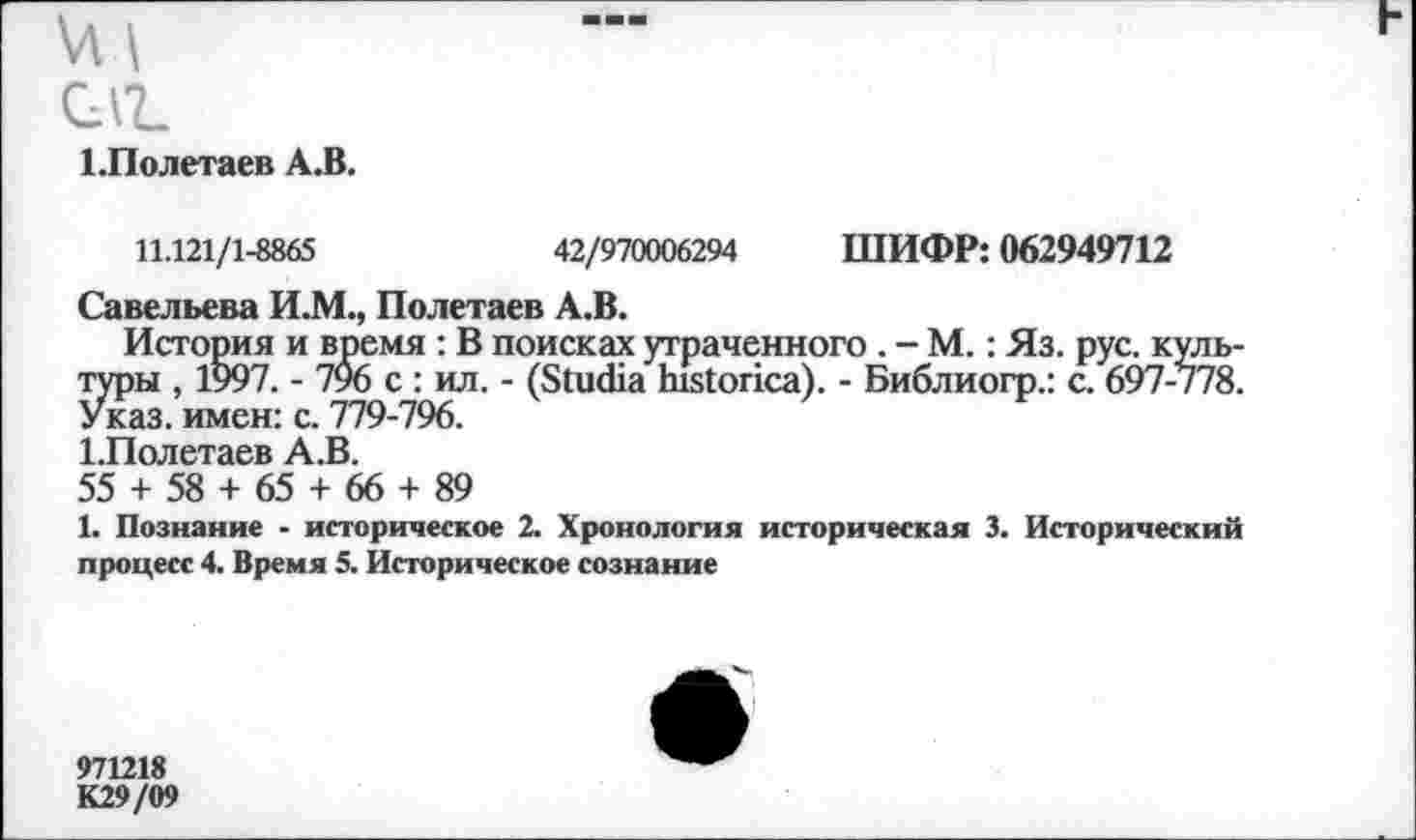 ﻿саг.
1.Полетаев А.В.
11.121/1-8865	42/970006294 ШИФР: 062949712
Савельева И.М., Полетаев А.В.
История и время : В поисках утраченного . - М.: Яз. рус. культуры , 1997. - 796 с : ил. - (ЗшШа ЬШопса). - Библиогр.: с. 697-778. Указ, имен: с. 779-796.
1.Полетаев А.В.
55 + 58 + 65 + 66 + 89
1. Познание - историческое 2. Хронология историческая 3. Исторический процесс 4. Время 5. Историческое сознание
971218
К29/09